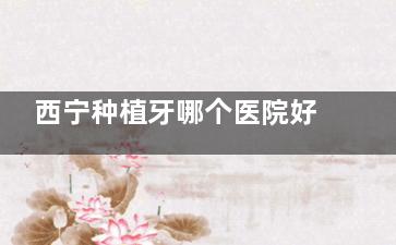 西宁种植牙哪个医院好？看这三家踏实放心：中诺|非凡|诺贝尔种植技术成熟交通方便